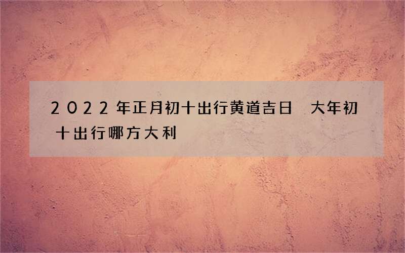 2022年正月初十出行黄道吉日 大年初十出行哪方大利